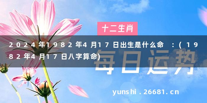 2024年1982年4月17日出生是什么命 :(1982年4月17日八字算命)